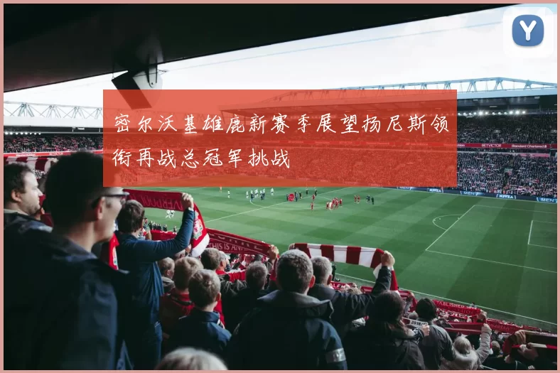 密尔沃基雄鹿新赛季展望扬尼斯领衔再战总冠军挑战