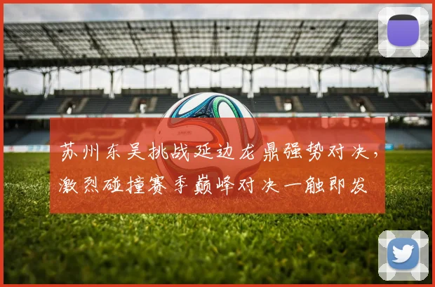 苏州东吴挑战延边龙鼎强势对决，激烈碰撞赛季巅峰对决一触即发