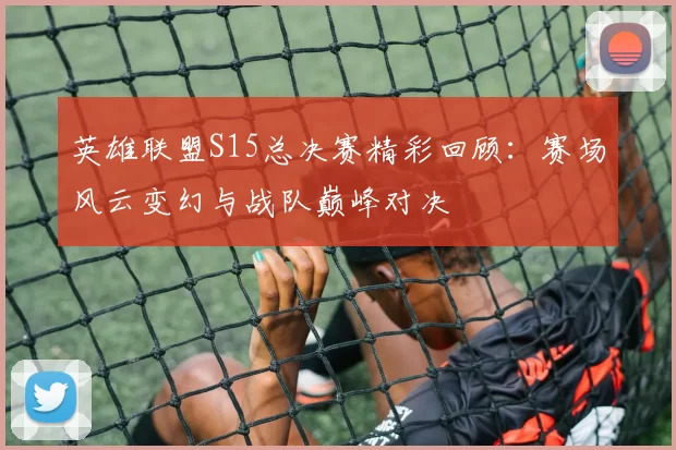 英雄联盟S15总决赛精彩回顾：赛场风云变幻与战队巅峰对决