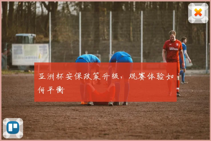 亚洲杯安保政策升级，观赛体验如何平衡