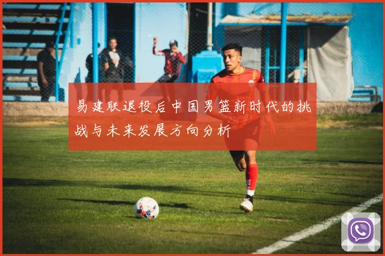 易建联退役后中国男篮新时代的挑战与未来发展方向分析