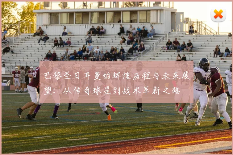 巴黎圣日耳曼的辉煌历程与未来展望：从传奇球星到战术革新之路