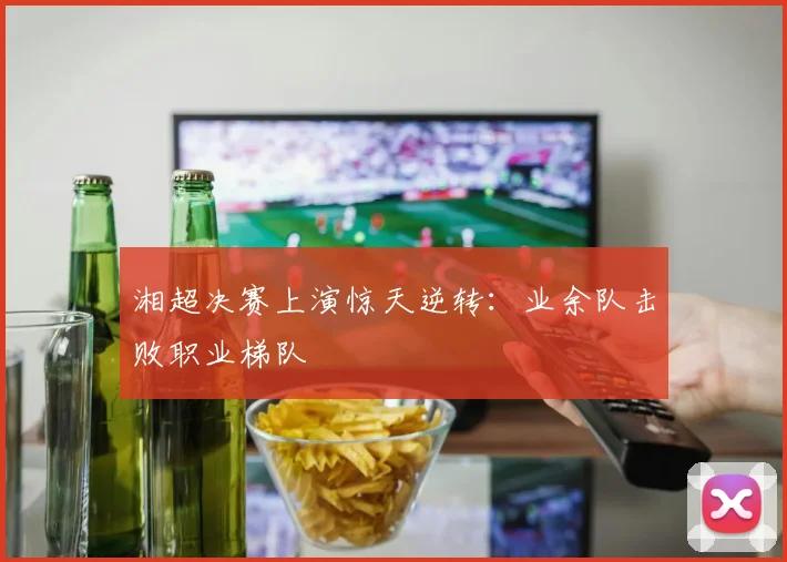 湘超决赛上演惊天逆转：业余队击败职业梯队
