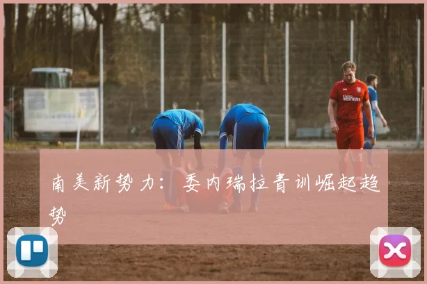 南美新势力：委内瑞拉青训崛起趋势