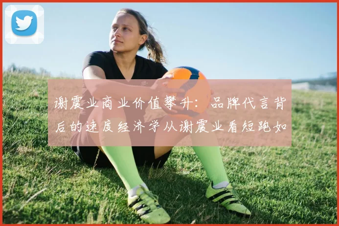 谢震业商业价值攀升：品牌代言背后的速度经济学从谢震业看短跑如何重塑国民体育认同重塑体育强国战略下谢震业的训练保障体系AI