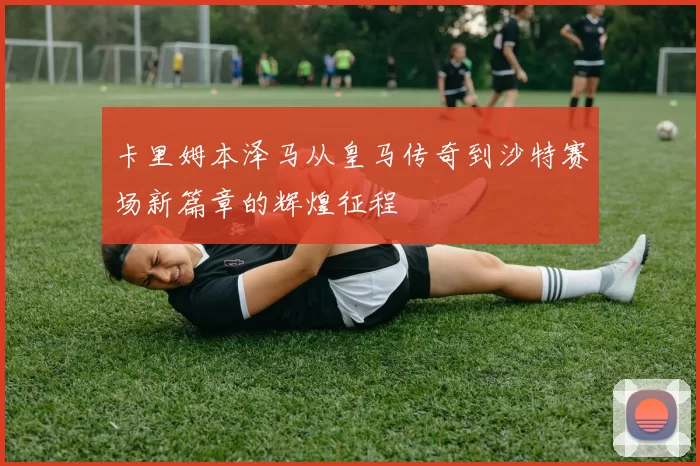 卡里姆本泽马从皇马传奇到沙特赛场新篇章的辉煌征程